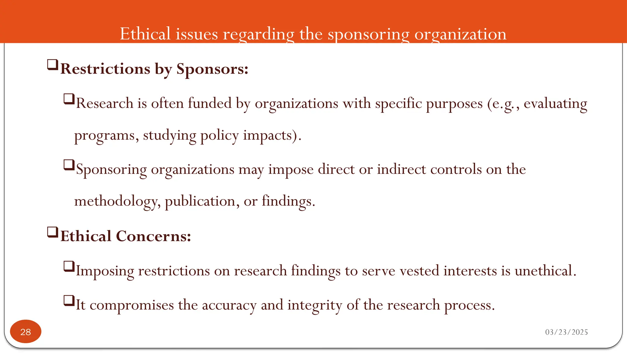 Ethical issues regarding the sponsoring organization
Restrictions by Sponsors:
Research is often funded by organizations with specific purposes (e.g., evaluating
programs, studying policy impacts).
Sponsoring organizations may impose direct or indirect controls on the
methodology, publication, or findings.
Ethical Concerns:
Imposing restrictions on research findings to serve vested interests is unethical.
It compromises the accuracy and integrity of the research process.
03/23/2025
28
 