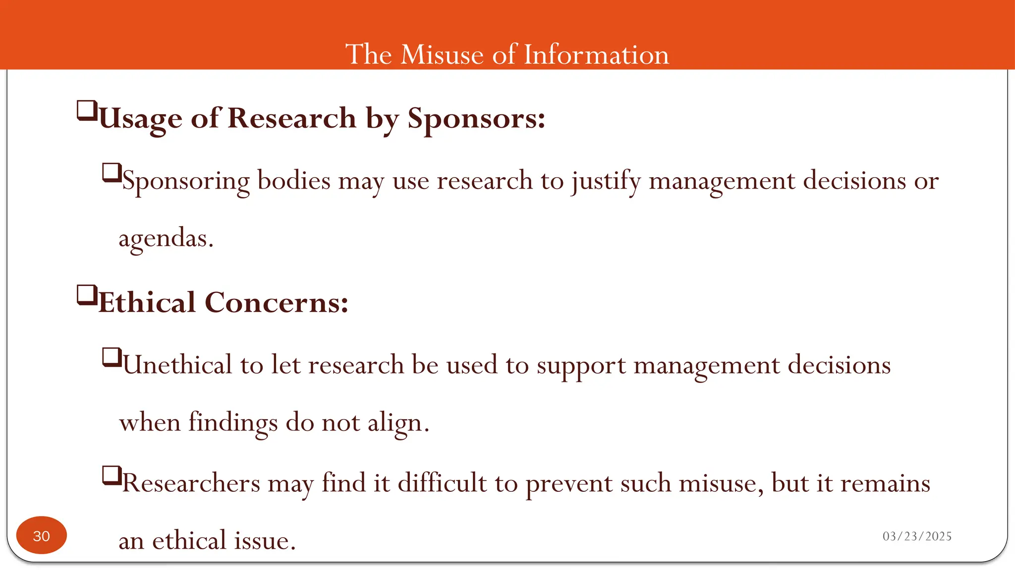 The Misuse of Information
Usage of Research by Sponsors:
Sponsoring bodies may use research to justify management decisions or
agendas.
Ethical Concerns:
Unethical to let research be used to support management decisions
when findings do not align.
Researchers may find it difficult to prevent such misuse, but it remains
an ethical issue. 03/23/2025
30
 