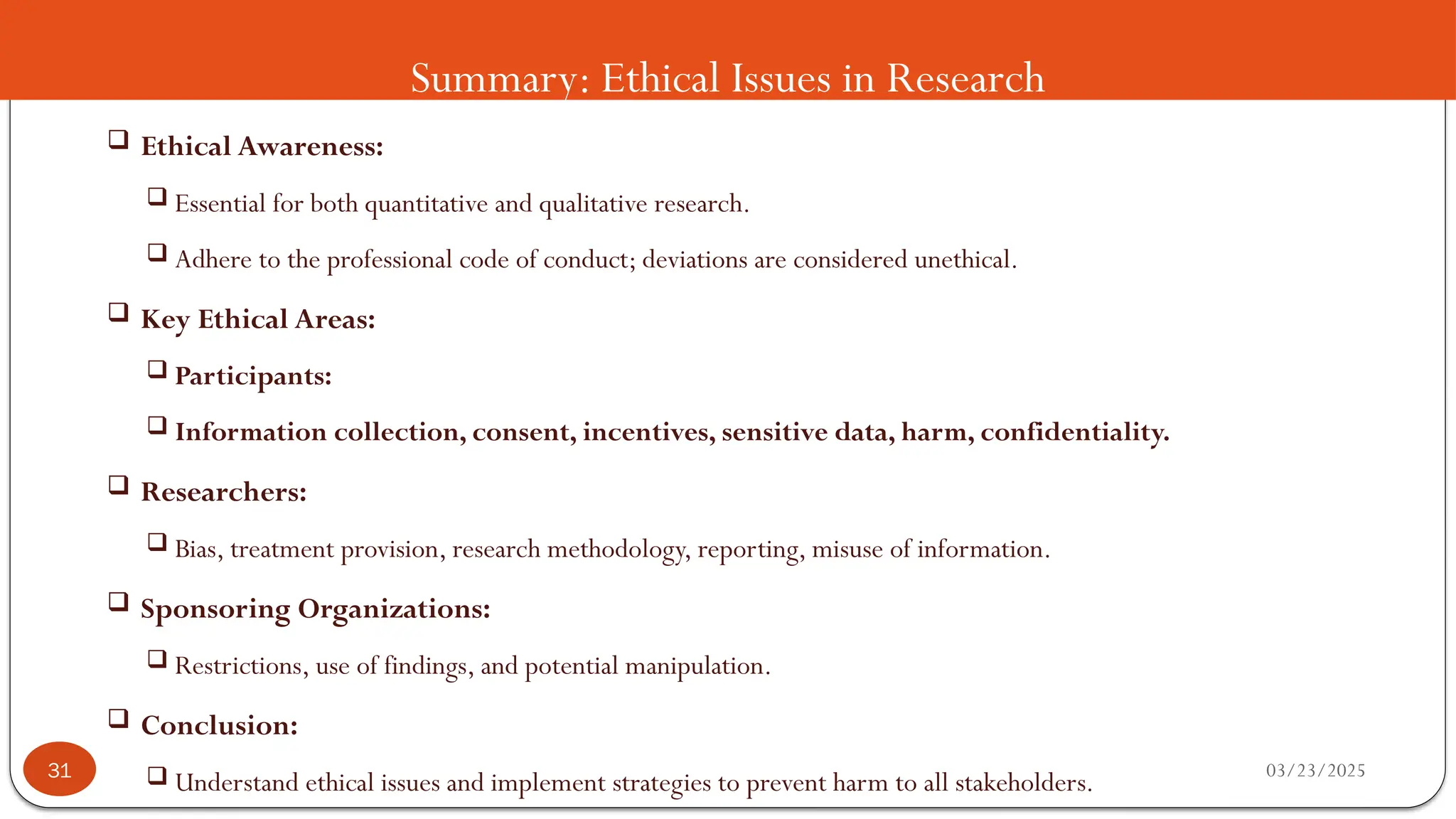 Summary: Ethical Issues in Research
 Ethical Awareness:
 Essential for both quantitative and qualitative research.
 Adhere to the professional code of conduct; deviations are considered unethical.
 Key Ethical Areas:
 Participants:
 Information collection, consent, incentives, sensitive data, harm, confidentiality.
 Researchers:
 Bias, treatment provision, research methodology, reporting, misuse of information.
 Sponsoring Organizations:
 Restrictions, use of findings, and potential manipulation.
 Conclusion:
 Understand ethical issues and implement strategies to prevent harm to all stakeholders. 03/23/2025
31
 