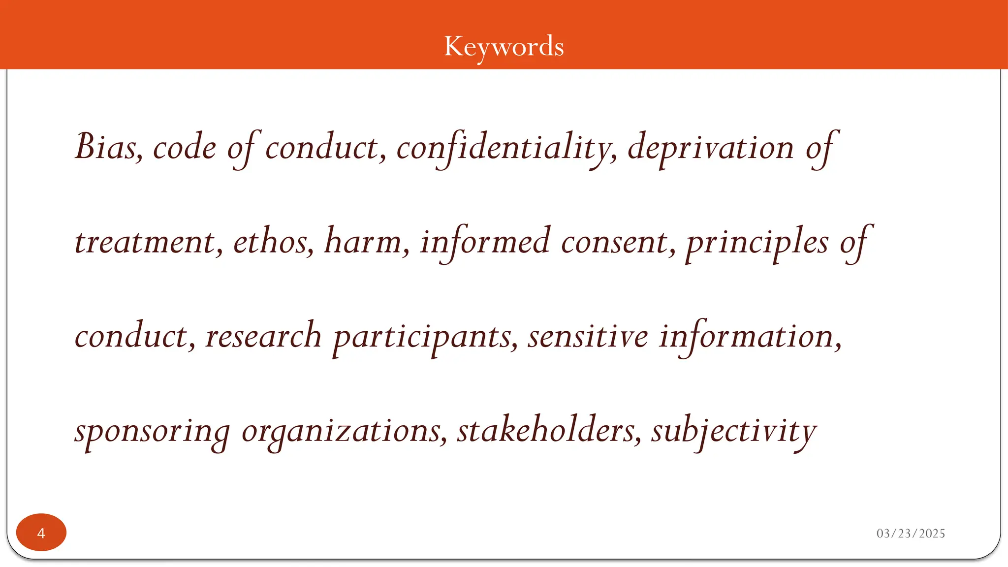 Keywords
Bias,code of conduct,confidentiality,deprivation of
treatment,ethos,harm,informed consent,principles of
conduct,research participants,sensitive information,
sponsoring organizations,stakeholders,subjectivity
03/23/2025
4
 