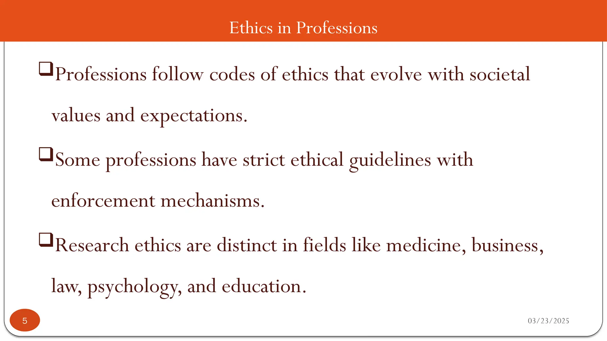 Ethics in Professions
Professions follow codes of ethics that evolve with societal
values and expectations.
Some professions have strict ethical guidelines with
enforcement mechanisms.
Research ethics are distinct in fields like medicine, business,
law, psychology, and education.
03/23/2025
5
 