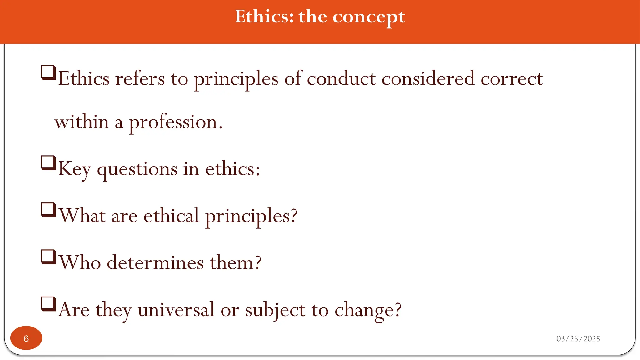Ethics: the concept
Ethics refers to principles of conduct considered correct
within a profession.
Key questions in ethics:
What are ethical principles?
Who determines them?
Are they universal or subject to change?
03/23/2025
6
 