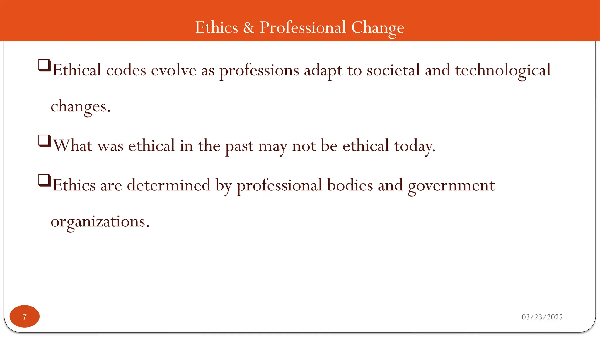 Ethics & Professional Change
Ethical codes evolve as professions adapt to societal and technological
changes.
What was ethical in the past may not be ethical today.
Ethics are determined by professional bodies and government
organizations.
03/23/2025
7
 