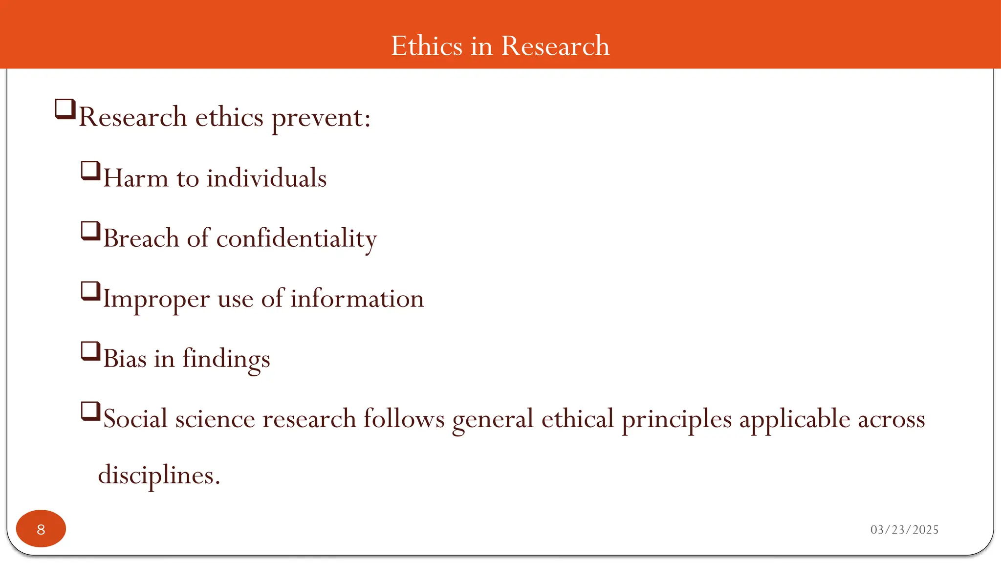 Ethics in Research
Research ethics prevent:
Harm to individuals
Breach of confidentiality
Improper use of information
Bias in findings
Social science research follows general ethical principles applicable across
disciplines.
03/23/2025
8
 