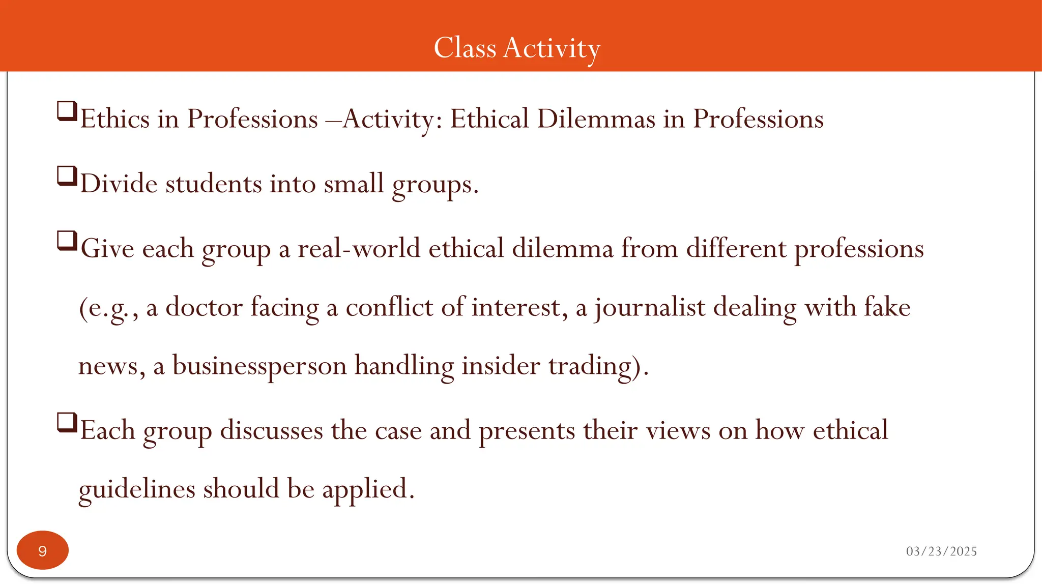 ClassActivity
Ethics in Professions –Activity: Ethical Dilemmas in Professions
Divide students into small groups.
Give each group a real-world ethical dilemma from different professions
(e.g., a doctor facing a conflict of interest, a journalist dealing with fake
news, a businessperson handling insider trading).
Each group discusses the case and presents their views on how ethical
guidelines should be applied.
03/23/2025
9
 