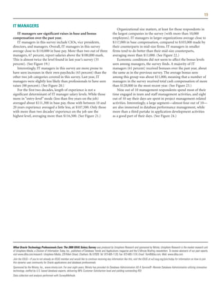 19

IT MANAGERS
                                                                                                      Organizational size matters, at least for those respondents in
   IT managers saw significant raises in base and bonus                                            the largest companies in the survey (with more than 10,000
compensation over the past year.                                                                   employees). IT managers in larger organizations average close to
   IT managers in this survey include CIOs, vice presidents,                                       $117,000 in base compensation, compared to $103,000 made by
directors, and managers. Overall, IT managers in this survey                                       their counterparts in mid-size firms. IT managers in smaller
average close to $110,000 in base pay. More than two out of three                                  firms tend to do better than their mid-size counterparts,
managers, 67 percent, report salaries above the $100,000 mark.                                     averaging more than $11,000. (See Figure 22.)
This is almost twice the level found in last year’s survey (35                                        Economic conditions did not seem to affect the bonus levels
percent). (See Figure 19.)                                                                         seen among managers, the survey finds. A majority of IT
   Interestingly, IT managers in this survey are more prone to                                     managers (61 percent) received bonuses over the past year, about
have seen increases in their own paychecks (65 percent) than the                                   the same as in the previous survey. The average bonus seen
other two job categories covered in this survey. Last year, IT                                     among this group was about $11,000, meaning that a number of
managers were slightly less likely than professionals to have seen                                 managers in the survey received total cash compensation of more
raises (88 percent). (See Figure 20.)                                                              than $120,000 in the most recent year. (See Figure 23.)
   For the first two decades, length of experience is not a                                           Nine out of 10 management respondents spend most of their
significant determinant of IT manager salary levels. While those                                   time engaged in team and staff management activities, and eight
more in “entry-level” mode (less than five years on the job)                                       out of 10 say their days are spent in project management-related
averaged about $111,300 in base pay, those with between 10 and                                     activities. Interestingly, a large segment—almost four out of 10—
20 years experience averaged a little less, at $107,500. Only those                                are also immersed in database performance management, while
with more than two decades’ experience on the job saw the                                          more than a third partake in application development activities
highest level, averaging more than $116,500. (See Figure 21.)                                      as a good part of their days. (See Figure 24.)




What Oracle Technology Professionals Earn: The 2009 IOUG Salary Survey was produced by Unisphere Research and sponsored by Ntirety. Unisphere Research is the market research unit
of Unisphere Media, a Division of Information Today, Inc., publishers of Database Trends and Applications magazine and the 5 Minute Briefing newsletters. To review abstracts of our past reports,
visit www.dbta.com/research. Unisphere Media, 229 Main Street, Chatham, NJ 07928. Tel: 973-665-1120, Fax: 973-665-1124, Email: Tom@dbta.com, Web: www.dbta.com.
Join the IOUG—If you're not already an IOUG member and would like to continue receiving key information like this, visit the IOUG at w3.ioug.org/join/today for information on how to join
this dynamic user community for Oracle applications and database professionals.
Sponsored by the Ntirety, Inc., www.ntirety.com. For over eight years, Ntirety has provided its Database Administration AS A Service® -Remote Database Administration utilizing innovative
technology, staffed by U.S. based database experts, delivering 98% Customer Satisfaction level and yielding outstanding ROI.
Data collection and analysis performed with SurveyMethods.
 