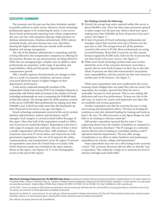 3

EXECUTIVE SUMMARY
                                                                                                     Key findings include the following:
    The economy over the past year has been turbulent, marked                                      ■ Overall, the average base salary reported within this survey is
by painful cutbacks in many sectors. However, Oracle technology                                      about $96,000 a year. There has been some movement upward
professionals appear to be weathering the storm. A new survey                                        in salary ranges over the past year. About a third now report
shows Oracle professionals reporting more robust compensation                                        making more than $100,000, up from 30 percent in last year’s
this year over last, with companies placing a high premium on                                        survey. (See Figure 1.)
database administrators. Database administrator (DBA) salaries                                     ■ At least 44 percent of Oracle technology professionals and
remained steady, and more bonuses were seen. Specialties                                             managers report they received some type of bonus over the
drawing the highest salaries this year include multi-terabyte                                        past year as well. The average bonus for all the positions
database and storage management.                                                                     covered in the survey is $7,566. More professionals are seeing
    The role of the database administrator is expanding, and this                                    increased bonuses. About half, 45 percent, say their annual
is being reflected in the compensation companies are offering for                                    bonuses topped the $5,000 mark, well over the 35 percent that
this position. Bonuses are up, and premiums are being offered to                                     saw these levels in last year’s survey. (See Figure 2.)
DBAs that are managing larger, complex sites. In addition, these                                   ■ While most Oracle technology professionals seem to have
professionals are assuming a wider range of specialties and                                          skirted the worst of the economic downturn, more than a
responsibilities, which provide greater opportunities for                                            quarter did see some kind of impact on their day-to-day jobs.
compensation growth.                                                                                 About 16 percent saw their jobs restructured to incorporate
    Still, a sizeable segment of professionals saw changes in their                                  more responsibilities, and four percent say they were moved to
jobs as a result of economic conditions, and many remain                                             another part of the business. (See Figure 3.)
concerned about the impact of tighter budgets on their
departments’ performance.                                                                              While many respondents’ jobs were unaffected by the recent
    A new survey conducted among 481 members of the                                                economy, leaner budgets have not made their jobs any easier. One
Independent Oracle Users Group (IOUG) by Unisphere Research, in                                    respondent, for example, reported that there has been a
partnership with Ntirety, finds an increase in the number of Oracle                                noticeable “increase in work pressure. They’re now seeking full
technology professionals are near or surpassing the $100,000 mark                                  dedication and error-free performance. To keep our jobs in the
in their base salaries. The average salary for all the positions covered                           safe zone, we need to be creative and implement new ideas that
in this survey is $95,900. More professionals are making more than                                 are profitable and revenue generators.”
$100,000 a year. A third now make more than this benchmark, up                                         Another respondent says that the economy has put a crimp
from 30 percent in the survey a year ago. (See Figure 1.)                                          into training and development efforts. “We have no funding for
    Oracle technology professionals covered in this survey include                                 conferences, and only minimal funding for training and books to
database administrators, analysts and developers, and IT                                           learn,” she says. “It’s often necessary to just figure things out with
managers. Each category is covered in detail within the pages of                                   little or no training or reference materials.”
this report. More than half of the respondents overall are DBAs,                                       Still another respondent reported that his team is “now
and 16 percent are analyst/developers. Respondents came from a                                     supporting almost twice the number of databases as compared to
wide range of company sizes and types. One out of three is from                                    before the economic downturn.” The IT manager at a university
a smaller organization with fewer than 1,000 employees. About                                      reports that his team is looking to consolidate database and IT
16 percent come from IT service firms, and 14 percent are with                                     operations between departments. “We now offer storage
government organizations. One out of 10 represent the utility,                                     virtualization in an effort to reduce hardware and maintenance
communications, and transportation sector. By region, 87 percent                                   expenditures by schools, colleges and departments.”
of respondents come from the United States or Canada. Only                                             Some respondents may even see a silver lining in the economic
North American results were included in the salary statistics                                      crunch: “The economic downturn did not affect us directly,” says
shown in this report. (See Figures 24-27 in the Demographics                                       a respondent. “But, indirectly, it helps us to maintain low level of
section at the end of this report.)                                                                attrition and high team-build skills.”




What Oracle Technology Professionals Earn: The 2009 IOUG Salary Survey was produced by Unisphere Research and sponsored by Ntirety. Unisphere Research is the market research unit
of Unisphere Media, a Division of Information Today, Inc., publishers of Database Trends and Applications magazine and the 5 Minute Briefing newsletters. To review abstracts of our past reports,
visit www.dbta.com/research. Unisphere Media, 229 Main Street, Chatham, NJ 07928. Tel: 973-665-1120, Fax: 973-665-1124, Email: Tom@dbta.com, Web: www.dbta.com.
Join the IOUG—If you're not already an IOUG member and would like to continue receiving key information like this, visit the IOUG at w3.ioug.org/join/today for information on how to join
this dynamic user community for Oracle applications and database professionals.
Sponsored by the Ntirety, Inc., www.ntirety.com. For over eight years, Ntirety has provided its Database Administration AS A Service® -Remote Database Administration utilizing innovative
technology, staffed by U.S. based database experts, delivering 98% Customer Satisfaction level and yielding outstanding ROI.
Data collection and analysis performed with SurveyMethods.
 