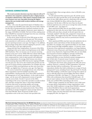 6

DATABASE ADMINISTRATORS
                                                                                                   command higher-than-average salaries, close to $98,400 a year.
    The recent economic downturn may have taken its toll on IT                                     (See Figure 7.)
operations, but companies continued to place a high premium                                           It’s well understood that experience pays off, and the survey
on database administrators. DBA salaries remained steady, and                                      documents the salary growth that can be seen through a DBA’s
more bonuses were seen. Specialties drawing the highest                                            career. In fact, DBA salaries grow by a third above the entry-level
salaries this year include multi-terabyte database and storage                                     rate of about $80,000 (for those with less than five years’
management.                                                                                        experience). By the time a DBA has more than two decades’
    DBAs—who cover the operational aspects of database sites—                                      worth of experience, he or she sees an average base salary of close
now average near $95,000 in base salary, the survey finds. Salaries                                to $107,000 a year. (See Figure 8.)
for this class of professionals have remained consistent over the                                     More experienced DBAs also are more likely to express
past year. Overall, a large segment, 48 percent, report salaries in                                satisfaction in their jobs, the survey finds. Twenty-three percent
the range of $85,000 to $110,000. The level of those making more                                   of DBAs with more than a decade on the job report they are
than $100,000 has remained unchanged since last year, remaining                                    “extremely satisfied” with their jobs, compared to 18 percent of
at about 25 percent. (See Figure 4.)                                                               newer DBAs. This suggests that the DBA “burnout” discussed by
    In this survey, about 59 percent of the DBA group say their                                    some industry observers may not be as pronounced as feared.
salaries have notched upward over the past year. The economy                                       (See Figure 9.)
took somewhat of a toll, however, as this is far lower than the 94                                    More experienced DBAs may have more job satisfaction due to
percent reporting increases a year ago. (See Figure 5.) In addition,                               the greater variety and richness of their job descriptions and
the percentage seeing salary increases topping five percent is only                                specialties. For example, more experienced DBAs are more likely
half of that from a year ago (eight percent).                                                      to have moved into high availability support (51 percent, versus
    Along with their base compensation, 45 percent of the DBAs                                     42 percent of less-experienced counterparts), very large databases
participating in the survey report receiving bonuses in the 2008-                                  (38 percent versus 28 percent), and Oracle Grid-based projects (36
2009 timeframe. This is an increase over 41 percent receiving                                      percent versus 28 percent). Experienced DBAs also are more likely
bonuses in last year’s survey. While DBA base salaries held steady                                 to be focused on business intelligence and data warehousing
in the thick of the economic downturn, some employers may                                          efforts (26 percent versus 16 percent). In addition, more
have compensated for a lack of salary growth with additional                                       experienced DBAs are more involved in project management as
bonus compensation. On average, these bonuses were about                                           part of their jobs (33 percent versus 21 percent), team
$7,700, meaning that many DBAs had income topping $100,000                                         management (29 percent versus 22 percent). (See Figure 10.)
over the past year. The survey also tracked some growth over the                                      Certification also boosts salary prospects for DBA, the survey
past year in terms of bonus compensation. For example, this year,                                  confirms. However, a majority of DBA respondents, 59 percent,
37 percent of DBAs receiving bonuses say they were more than                                       report that they hold no certifications. The survey asked
$5,000—up slightly from 37 percent a year ago. (See Figure 6.)                                     respondents whether they hold certifications in a range of Oracle
    The survey tracked the increasingly diverse role of the DBA.                                   and general IT areas, including Oracle 10g and Oracle 9i. Overall,
Many respondents reported multiple specialties and                                                 those DBAs holding a certification report average base salaries of
responsibilities. Among specialty areas, those DBAs involved in                                    close to $96,200, about two percent higher than those without
the management of very large databases—in the multi-terabyte                                       certifications ($94,300). (See Figure 11.) There are also more
range—are the most well compensated in terms of specialty                                          DBAs with certifications that exceed the $100,000 mark—30
area, the survey finds. Overall, 37 percent of the DBAs                                            percent report salaries of more than $100,000, versus 24 percent
responding to this survey report they specialize in multi-terabyte                                 of the non-certified DBAs responding to the survey.
sites, and their average base salary is more than $100,000.                                           DBAs in larger companies are also likely to earn a little more
Corporate data stores are growing rapidly, and storage                                             in average salaries. Respondents in larger organizations (with
management is another important area for today’s DBAs,                                             more than 10,000 employees) average about $96,800, compared
ranking second in terms of compensation levels. Those DBAs                                         to about $94,500 for those in mid-sized organizations.
specializing in storage management report average salaries of                                      Interestingly, DBAs in smaller companies (with 1,000 employees
more than $98,500. About 28 percent of DBA survey                                                  or fewer) make a bit more than their mid-sized counterparts,
respondents work in this area. Oracle Grid specialists also                                        averaging $95,100. (See Figure 12.)




What Oracle Technology Professionals Earn: The 2009 IOUG Salary Survey was produced by Unisphere Research and sponsored by Ntirety. Unisphere Research is the market research unit
of Unisphere Media, a Division of Information Today, Inc., publishers of Database Trends and Applications magazine and the 5 Minute Briefing newsletters. To review abstracts of our past reports,
visit www.dbta.com/research. Unisphere Media, 229 Main Street, Chatham, NJ 07928. Tel: 973-665-1120, Fax: 973-665-1124, Email: Tom@dbta.com, Web: www.dbta.com.
Join the IOUG—If you're not already an IOUG member and would like to continue receiving key information like this, visit the IOUG at w3.ioug.org/join/today for information on how to join
this dynamic user community for Oracle applications and database professionals.
Sponsored by the Ntirety, Inc., www.ntirety.com. For over eight years, Ntirety has provided its Database Administration AS A Service® -Remote Database Administration utilizing innovative
technology, staffed by U.S. based database experts, delivering 98% Customer Satisfaction level and yielding outstanding ROI.
Data collection and analysis performed with SurveyMethods.
 