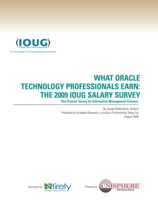 WHAT ORACLE
TECHNOLOGY PROFESSIONALS EARN:
     THE 2009 IOUG SALARY SURVEY
                The Premier Survey for Information Management Salaries

                                                   By Joseph McKendrick, Analyst
                Produced by Unisphere Research, a division of Information Today, Inc .
                                                                       August 2009




 Sponsored by                        Produced by
 
