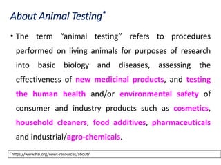 About Animal Testing*
• The term “animal testing” refers to procedures
performed on living animals for purposes of research
into basic biology and diseases, assessing the
effectiveness of new medicinal products, and testing
the human health and/or environmental safety of
consumer and industry products such as cosmetics,
household cleaners, food additives, pharmaceuticals
and industrial/agro-chemicals.
*https://www.hsi.org/news-resources/about/
 