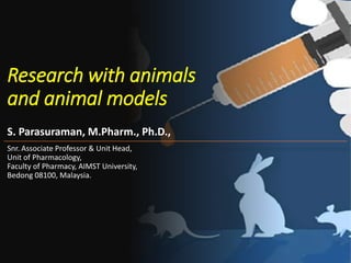 Research with animals
and animal models
S. Parasuraman, M.Pharm., Ph.D.,
Snr. Associate Professor & Unit Head,
Unit of Pharmacology,
Faculty of Pharmacy, AIMST University,
Bedong 08100, Malaysia.
 