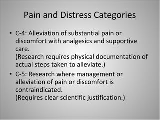 Pain and Distress Categories C-4: Alleviation of substantial pain or discomfort with analgesics and supportive care. (Research requires physical documentation of actual steps taken to alleviate.) C-5: Research where management or alleviation of pain or discomfort is contraindicated. (Requires clear scientific justification.) 