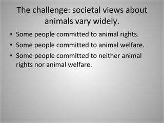 The challenge: societal views about animals vary widely. Some people committed to animal rights. Some people committed to animal welfare. Some people committed to neither animal rights nor animal welfare. 