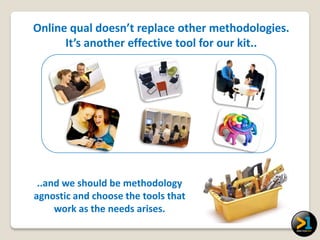 Online qual doesn’t replace other methodologies.
      It’s another effective tool for our kit..




 ..and we should be methodology
agnostic and choose the tools that
     work as the needs arises.
 