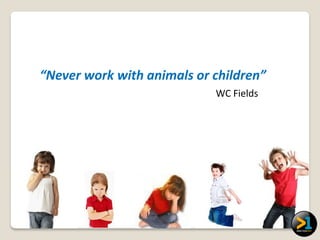 “Never work with animals or children”
                            WC Fields
 
