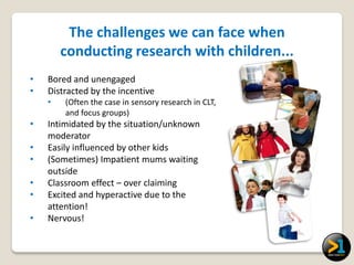 The challenges we can face when
        conducting research with children...
•   Bored and unengaged
•   Distracted by the incentive
    •   (Often the case in sensory research in CLT,
        and focus groups)
•   Intimidated by the situation/unknown
    moderator
•   Easily influenced by other kids
•   (Sometimes) Impatient mums waiting
    outside
•   Classroom effect – over claiming
•   Excited and hyperactive due to the
    attention!
•   Nervous!
 