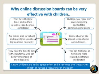 Why online discussion boards can be very
          effective with children..
     They have thinking                              Children now more tech
      time, and so their                                 savvy, becoming
   responses can be more                                   comfortable
         considered                                   communicating online


Are online a lot for school                            Online channel fits
 and spare time so not a                              around school/home
 big leap from normality                                 commitments


They have the time to talk                            They can feel safer at
to friends/family who can                                home and more
   be key influencers of                               relaxed..no strange
       their decisions                                     moderator!
  Lastly, children are in this space often and it removes the “researcher
                 effect” of having a researcher in the room
 