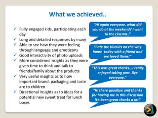 What we achieved..
                                             “Hi again everyone, what did
 Fully engaged kids, participating each    you do at the weekend? I went
  day                                              to the cinema..”
 Long and detailed responses by many
 Able to see how they were feeling       “I ate the biscuits on the way
  through language and emoticons          home today with a friend and
 Good interactivity of photo uploads             we loved them!”
 More considered insights as they were
  given time to think and talk to        “This was great thanks...I really
  friends/family about the products          enjoyed taking part. Bye
 Very useful insights as to how                    everyone.”
  important brand, packaging and taste
  are to children
 Directional insights as to ideas for a  “Hi there goodbye and thanks
                                         for having me in this discussion
  potential new sweet treat for lunch
                                           it’s been great thanks a lot”
  boxes
 