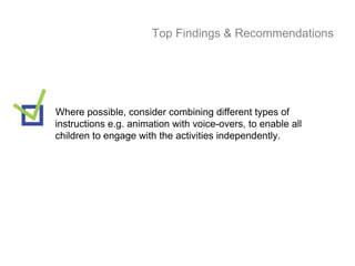 Top Findings & Recommendations




Where possible, consider combining different types of
instructions e.g. animation with voice-overs, to enable all
children to engage with the activities independently.
 