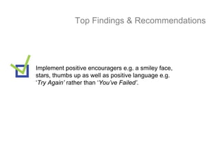 Top Findings & Recommendations




Implement positive encouragers e.g. a smiley face,
stars, thumbs up as well as positive language e.g.
‘Try Again’ rather than ‘You’ve Failed’.
 