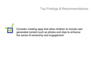 Top Findings & Recommendations




Consider creating apps that allow children to include user
generated content such as photos and clips to enhance
the sense of ownership and engagement.
 