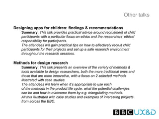 Other talks

Designing apps for children: findings & recommendations
   Summary: This talk provides practical advice around recruitment of child
   participants with a particular focus on ethics and the researchers’ ethical
   responsibility for participants.
   The attendees will gain practical tips on how to effectively recruit child
   participants for their projects and set up a safe research environment
   throughout the research sessions.

Methods for design research
   Summary: This talk presents an overview of the variety of methods &
   tools available to design researchers, both the more traditional ones and
   those that are more innovative, with a focus on 2 selected methods
   illustrated with case studies.
   The attendees will learn when it’s appropriate to use each
   of the methods in the product life cycle, what the potential challenges
   can be and how to overcome them by e.g. triangulating methods.
   All this illustrated with case studies and examples of interesting projects
   from across the BBC.
 