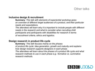 Other talks

Inclusive design & recruitment
     Summary: This talk with elements of experiential workshop gives
     an overview of different target audiences of a product, and their particular
     needs and expectations.
     The attendees will learn why it is important to include people with different
     needs in the research and what to consider when recruiting child
     participants and participants with disabilities for research in terms
     of recruitment criteria, ethics and logistics.

Design research in product life cycle
     Summary: This talk focuses mainly on the phases
     of product life cycle: idea generation, growth and maturity and explains
     how design research supports designers in each phase.
     The attendees will learn about the phases of a product life cycle and what
     research methods to use in each phase e.g.: formative vs. summative
     research methods.
 