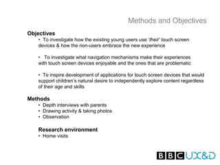 Methods and Objectives
Objectives
   • To investigate how the existing young users use ‘their’ touch screen
   devices & how the non-users embrace the new experience

   • To investigate what navigation mechanisms make their experiences
   with touch screen devices enjoyable and the ones that are problematic

   • To inspire development of applications for touch screen devices that would
   support children’s natural desire to independently explore content regardless
   of their age and skills

Methods
   • Depth interviews with parents
   • Drawing activity & taking photos
   • Observation

   Research environment
   • Home visits
 