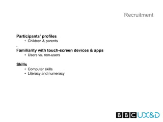 Recruitment


Participants’ profiles
    • Children & parents
.
Familiarity with touch-screen devices & apps
    • Users vs. non-users

Skills
    • Computer skills
    • Literacy and numeracy
 