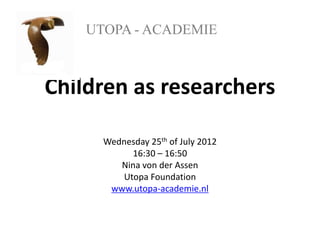 UTOPA - ACADEMIE



Children as researchers

      Wednesday 25th of July 2012
           16:30 – 16:50
         Nina von der Assen
         Utopa Foundation
       www.utopa-academie.nl
 