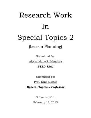 Research Work
            In
Special Topics 2
   (Lesson Planning)

        Submitted By:
   Alyssa Marie R. Mendoza
         BSED 32A1


        Submitted To:
       Prof. Erna Doctor
  Special Topics 2 Professor


        Submitted On:
      February 12, 2013
 