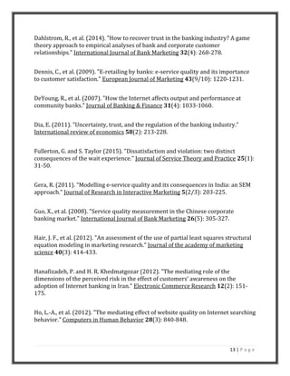 13 | P a g e
Dahlstrom, R., et al. (2014). "How to recover trust in the banking industry? A game
theory approach to empirical analyses of bank and corporate customer
relationships." International Journal of Bank Marketing 32(4): 268-278.
Dennis, C., et al. (2009). "E-retailing by banks: e-service quality and its importance
to customer satisfaction." European Journal of Marketing 43(9/10): 1220-1231.
DeYoung, R., et al. (2007). "How the Internet affects output and performance at
community banks." Journal of Banking & Finance 31(4): 1033-1060.
Dia, E. (2011). "Uncertainty, trust, and the regulation of the banking industry."
International review of economics 58(2): 213-228.
Fullerton, G. and S. Taylor (2015). "Dissatisfaction and violation: two distinct
consequences of the wait experience." Journal of Service Theory and Practice 25(1):
31-50.
Gera, R. (2011). "Modelling e-service quality and its consequences in India: an SEM
approach." Journal of Research in Interactive Marketing 5(2/3): 203-225.
Guo, X., et al. (2008). "Service quality measurement in the Chinese corporate
banking market." International Journal of Bank Marketing 26(5): 305-327.
Hair, J. F., et al. (2012). "An assessment of the use of partial least squares structural
equation modeling in marketing research." Journal of the academy of marketing
science 40(3): 414-433.
Hanafizadeh, P. and H. R. Khedmatgozar (2012). "The mediating role of the
dimensions of the perceived risk in the effect of customers’ awareness on the
adoption of Internet banking in Iran." Electronic Commerce Research 12(2): 151-
175.
Ho, L.-A., et al. (2012). "The mediating effect of website quality on Internet searching
behavior." Computers in Human Behavior 28(3): 840-848.
 