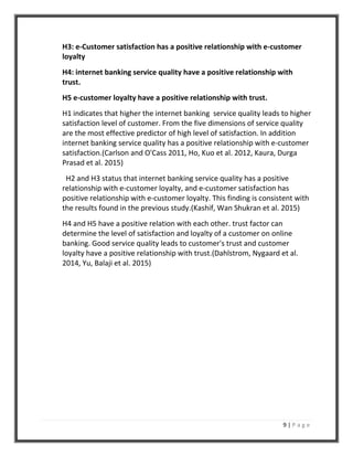 9 | P a g e
H3: e-Customer satisfaction has a positive relationship with e-customer
loyalty
H4: internet banking service quality have a positive relationship with
trust.
H5 e-customer loyalty have a positive relationship with trust.
H1 indicates that higher the internet banking service quality leads to higher
satisfaction level of customer. From the five dimensions of service quality
are the most effective predictor of high level of satisfaction. In addition
internet banking service quality has a positive relationship with e-customer
satisfaction.(Carlson and O'Cass 2011, Ho, Kuo et al. 2012, Kaura, Durga
Prasad et al. 2015)
H2 and H3 status that internet banking service quality has a positive
relationship with e-customer loyalty, and e-customer satisfaction has
positive relationship with e-customer loyalty. This finding is consistent with
the results found in the previous study.(Kashif, Wan Shukran et al. 2015)
H4 and H5 have a positive relation with each other. trust factor can
determine the level of satisfaction and loyalty of a customer on online
banking. Good service quality leads to customer's trust and customer
loyalty have a positive relationship with trust.(Dahlstrom, Nygaard et al.
2014, Yu, Balaji et al. 2015)
 