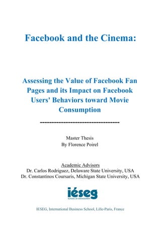 Facebook and the Cinema:



Assessing the Value of Facebook Fan
 Pages and its Impact on Facebook
  Users' Behaviors toward Movie
            Consumption
         ----------------------------------

                         Master Thesis
                       By Florence Poirel



                   Academic Advisors
  Dr. Carlos Rodriguez, Delaware State University, USA
Dr. Constantinos Coursaris, Michigan State University, USA




       IESEG, International Business School, Lille-Paris, France
 