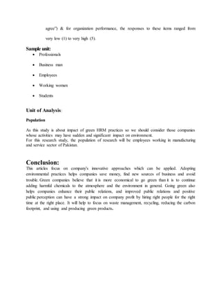 agree”) & for organization performance, the responses to these items ranged from
very low (1) to very high (5).
Sample unit:
 Professionals
 Business man
 Employees
 Working women
 Students
Unit of Analysis:
Population
As this study is about impact of green HRM practices so we should consider those companies
whose activities may have sudden and significant impact on environment.
For this research study, the population of research will be employees working in manufacturing
and service sector of Pakistan.
Conclusion:
This articles focus on company's innovative approaches which can be applied. Adopting
environmental practices helps companies save money, find new sources of business and avoid
trouble. Green companies believe that it is more economical to go green than it is to continue
adding harmful chemicals to the atmosphere and the environment in general. Going green also
helps companies enhance their public relations, and improved public relations and positive
public perception can have a strong impact on company profit by hiring right people for the right
time at the right place. It will help to focus on waste management, recycling, reducing the carbon
footprint, and using and producing green products.
 