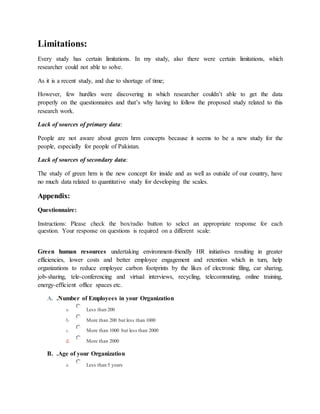 Limitations:
Every study has certain limitations. In my study, also there were certain limitations, which
researcher could not able to solve.
As it is a recent study, and due to shortage of time;
However, few hurdles were discovering in which researcher couldn’t able to get the data
properly on the questionnaires and that’s why having to follow the proposed study related to this
research work.
Lack of sources of primary data:
People are not aware about green hrm concepts because it seems to be a new study for the
people, especially for people of Pakistan.
Lack of sources of secondary data:
The study of green hrm is the new concept for inside and as well as outside of our country, have
no much data related to quantitative study for developing the scales.
Appendix:
Questionnaire:
Instructions: Please check the box/radio button to select an appropriate response for each
question. Your response on questions is required on a different scale:
Green human resources undertaking environment-friendly HR initiatives resulting in greater
efficiencies, lower costs and better employee engagement and retention which in turn, help
organizations to reduce employee carbon footprints by the likes of electronic filing, car sharing,
job-sharing, tele-conferencing and virtual interviews, recycling, telecommuting, online training,
energy-efficient office spaces etc.
A. .Number of Employees in your Organization
a. Less than 200
b. More than 200 but less than 1000
c. More than 1000 but less than 2000
d. More than 2000
B. .Age of your Organization
a. Less than 5 years
 