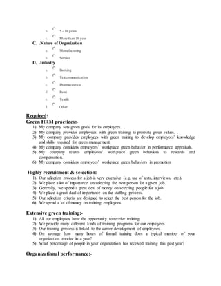 b. 5 - 10 years
c. More than 10 year
C. .Nature of Organization
a. Manufacturing
b. Service
D. .Industry
a. Banking
b. Telecommunication
c. Pharmaceutical
d. Paint
e. Textile
f. Other:
Required:
Green HRM practices:-
1) My company sets green goals for its employees. .
2) My company provides employees with green training to promote green values. .
3) My company provides employees with green training to develop employees’ knowledge
and skills required for green management.
4) My company considers employees’ workplace green behavior in performance appraisals.
5) My company relates employees’ workplace green behaviors to rewards and
compensation.
6) My company considers employees’ workplace green behaviors in promotion.
Highly recruitment & selection:-
1) Our selection process for a job is very extensive (e.g. use of tests, interviews, etc.).
2) We place a lot of importance on selecting the best person for a given job.
3) Generally, we spend a great deal of money on selecting people for a job.
4) We place a great deal of importance on the staffing process.
5) Our selection criteria are designed to select the best person for the job.
6) We spend a lot of money on training employees.
Extensive green training:-
1) All our employees have the opportunity to receive training.
2) We provide many different kinds of training programs for our employees.
3) Our training process is linked to the career development of employees.
4) On average how many hours of formal training does a typical member of your
organization receive in a year?
5) What percentage of people in your organization has received training this past year?
Organizational performance:-
 