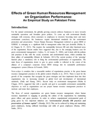 Effects of Green Human Resources Management
on Organization Performance:
An Empirical Study on Pakistani Firms
Introduction:
For the natural environment, the globally growing concern enforces businesses to move towards
sustainable operations and formulate green policies. To come up with environment friendly
strategies with everyone, (from customers to employees to investors becoming more and more
environment conscious), the businesses require international standards for the environment
protection and preservation. “Green Human Resource Management (referred as green HRM or
GHRM)’ is emerging as a significant field in management rather than just desirable (Mehta, K.
& Chugan, K. P., 2015). This requires the sustainability between HR and other functional areas
of the organization. Recent studies have suggested that, due to the emerging business case for
green environmental management ( Ambec, S., & Lanoie, P., 2008), and it deals with the policies
and practices in line with the social, economic and environmental issues, which constitute the
three pillars of sustainability (Muster & Schrader, 2011).The current position of the ‘greening’
function plays a mandatory role in fixing the environmental performance of organizations. The
main focus of organizations desire to give to green conflict is reflected in the extent of the
alliance of a company's corporate Green HRM strategy into its sustainable performance
management system (Marcus & Fremeth, 2009).
Now-a-days it considers that a reasonable number of organizations practice is the green human
resource management practices in the global context (Opatha et al., 2015). There is need for the
growth of the companies that recognize the green strategies and then implement them into their
organizations due to increasing demand at global level and development of international
standards, (Daily and Huang, 2001). Recent study on environment management (Mehta &
Chugan, 2015), suggested that with a specific end goal to accomplish environment sustainability
objectives as well as organizations can use proper human resource management practices to
motivate and retain their employees.
The focus of current organizations are green human resource management, where human
resource department is engaging in greening the culture of the organizations by maintaining
green offices and green practices. In order to achieve organizational environmental goals of
going green by two important initiatives are “environmental friendly HR practices and
preservation of human capital”, (Mandip, 2012) This can be achieved by hiring and maintaining
green employees, having sufficient knowledge and skills of green employees (Ramus, 2002;
Sudin., 2011).
 