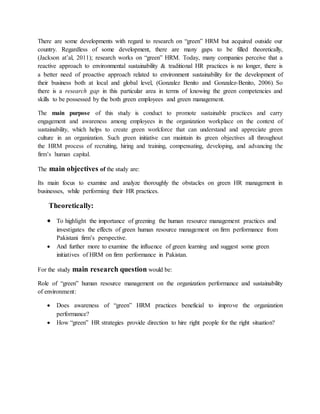 There are some developments with regard to research on “green” HRM but acquired outside our
country. Regardless of some development, there are many gaps to be filled theoretically,
(Jackson at’al, 2011); research works on “green” HRM. Today, many companies perceive that a
reactive approach to environmental sustainability & traditional HR practices is no longer, there is
a better need of proactive approach related to environment sustainability for the development of
their business both at local and global level, (Gonzalez Benito and Gonzalez-Benito, 2006). So
there is a research gap in this particular area in terms of knowing the green competencies and
skills to be possessed by the both green employees and green management.
The main purpose of this study is conduct to promote sustainable practices and carry
engagement and awareness among employees in the organization workplace on the context of
sustainability, which helps to create green workforce that can understand and appreciate green
culture in an organization. Such green initiative can maintain its green objectives all throughout
the HRM process of recruiting, hiring and training, compensating, developing, and advancing the
firm’s human capital.
The main objectives of the study are:
Its main focus to examine and analyze thoroughly the obstacles on green HR management in
businesses, while performing their HR practices.
Theoretically:
 To highlight the importance of greening the human resource management practices and
investigates the effects of green human resource management on firm performance from
Pakistani firm’s perspective.
 And further more to examine the influence of green learning and suggest some green
initiatives of HRM on firm performance in Pakistan.
For the study main research question would be:
Role of “green” human resource management on the organization performance and sustainability
of environment:
 Does awareness of “green” HRM practices beneficial to improve the organization
performance?
 How “green” HR strategies provide direction to hire right people for the right situation?
 