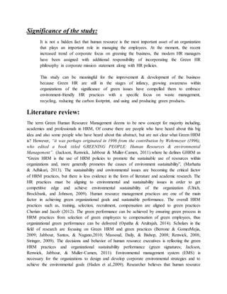 Significance of the study:
It is not a hidden fact that human resource is the most important asset of an organization
that plays an important role in managing the employees. At the moment, the recent
increased trend of corporate focus on greening the business, the modern HR managers
have been assigned with additional responsibility of incorporating the Green HR
philosophy in corporate mission statement along with HR policies.
This study can be meaningful for the improvement & development of the business
because Green HR are still in the stages of infancy, growing awareness within
organizations of the significance of green issues have compelled them to embrace
environment-friendly HR practices with a specific focus on waste management,
recycling, reducing the carbon footprint, and using and producing green products.
Literature review:
The term Green Human Resource Management deems to be new concept for majority including,
academies and professionals in HRM, Of course there are people who have heard about this big
idea and also some people who have heard about this abstract, but are not clear what Green HRM
is? However, “it was perhaps originated in 1996 from the contribution by Wehrmeyer (1996),
who edited a book titled GREENING PEOPLE: Human Resources & environmental
Management”. (Jackson, Renwick, Jabbour & Muller-Camen, 2011).where he defines GHRM as
“Green HRM is the use of HRM policies to promote the sustainable use of resources within
organizations and, more generally promotes the causes of environment sustainability”, (Marhatta
& Adhikari, 2013). The sustainability and environmental issues are becoming the critical factor
of HRM practices, but there is less evidence in the form of literature and academic research. The
HR practices must be aligning to environmental and sustainability issues in order to get
competitive edge and achieve environmental sustainability of the organization (Ulrich,
Brockbank, and Johnson, 2009). Human resource management practices are one of the main
factor in achieving green organizational goals and sustainable performance. The overall HRM
practices such as, training, selection, recruitment, compensation are aligned to green practices
Cherian and Jacob (2012). The green performance can be achieved by ensuring green process in
HRM practices from selection of green employees to compensation of green employees, thus
organizational green performance can be delivered (Opatha & Arulrajah, 2014). Scholars in the
field of research are focusing on Green HRM and green practices (Berrone & GomezMejia,
2009; Jabbour, Santos, & Nagano,2010; Massoud, Daily, & Bishop, 2008; Renwick, 2008;
Stringer, 2009). The decisions and behavior of human resource executives is reflecting the green
HRM practices and organizational sustainability performance (green signatures; Jackson,
Renwick, Jabbour, & Muller-Camen, 2011). Environmental management system (EMS) is
necessary for the organizations to design and develop corporate environmental strategies and to
achieve the environmental goals (Haden et al.,2009). Researcher believes that human resource
 