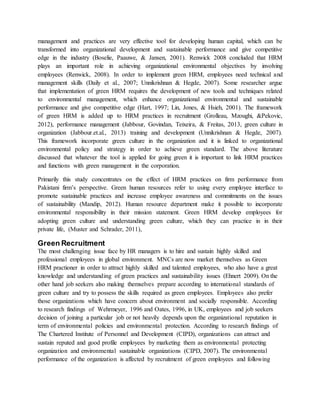 management and practices are very effective tool for developing human capital, which can be
transformed into organizational development and sustainable performance and give competitive
edge in the industry (Boselie, Paauwe, & Jansen, 2001). Renwick 2008 concluded that HRM
plays an important role in achieving organizational environmental objectives by involving
employees (Renwick, 2008). In order to implement green HRM, employees need technical and
management skills (Daily et al., 2007; Unnikrishnan & Hegde, 2007). Some researcher argue
that implementation of green HRM requires the development of new tools and techniques related
to environmental management, which enhance organizational environmental and sustainable
performance and give competitive edge (Hart, 1997; Lin, Jones, & Hsieh, 2001). The framework
of green HRM is added up to HRM practices in recruitment (Grolleau, Mzoughi, &Pekovic,
2012), performance management (Jabbour, Govindan, Teixeira, & Freitas, 2013, green culture in
organization (Jabbour.et.al., 2013) training and development (Unnikrishnan & Hegde, 2007).
This framework incorporate green culture in the organization and it is linked to organizational
environmental policy and strategy in order to achieve green standard. The above literature
discussed that whatever the tool is applied for going green it is important to link HRM practices
and functions with green management in the corporation.
Primarily this study concentrates on the effect of HRM practices on firm performance from
Pakistani firm’s perspective. Green human resources refer to using every employee interface to
promote sustainable practices and increase employee awareness and commitments on the issues
of sustainability (Mandip, 2012). Human resource department make it possible to incorporate
environmental responsibility in their mission statement. Green HRM develop employees for
adopting green culture and understanding green culture, which they can practice in in their
private life, (Muster and Schrader, 2011),
Green Recruitment
The most challenging issue face by HR managers is to hire and sustain highly skilled and
professional employees in global environment. MNCs are now market themselves as Green
HRM practioner in order to attract highly skilled and talented employees, who also have a great
knowledge and understanding of green practices and sustainability issues (Ehnert 2009). On the
other hand job seekers also making themselves prepare according to international standards of
green culture and try to possess the skills required as green employees. Employees also prefer
those organizations which have concern about environment and socially responsible. According
to research findings of Wehrmeyer, 1996 and Oates, 1996, in UK, employees and job seekers
decision of joining a particular job or not heavily depends upon the organizational reputation in
term of environmental policies and environmental protection. According to research findings of
The Chartered Institute of Personnel and Development (CIPD), organizations can attract and
sustain reputed and good profile employees by marketing them as environmental protecting
organization and environmental sustainable organizations (CIPD, 2007). The environmental
performance of the organization is affected by recruitment of green employees and following
 