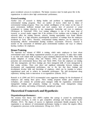 green recruitment process in recruitment. The human resources must be made green first in the
organizations in order to show high environmental performance.
Green Learning
Another area of research is finding hurdles and problems in implementing successful
environmental training programs. There are number of factors which lead to failure of
environmental training programs. These may include unwillingness of the trainer on the issue of
green environment, inefficient demand and need analysis, lack of perceived or actual
commitment to training objectives in top management, leadership and even in employees
(Wehrmeyer & Vickerstaff, 1996). Low training willingness is one of the major issue of
research, as several studies suggest that if the problem of low readiness exist in training it will
adversely affect the training outcome, whereas, learning opportunities were found effective
whenever there is a high motivation psychologically acceptance of trainings from the employees
(Goldstein & Ford, 2001). Therefore, environmental training initiatives can be improved by
incorporating effective environmental learning readiness assessments. However, research is
needed on the assessment of individual green environmental readiness and ways to enhance
learning readiness for employees.
Green Training
The important key element of HRM is training, which make employees to learn about
environmental issues and linking organizational practices to green practices. It make them enable
to use their work related skills according to green standards (Bansal and Roth 2000). These skills
include mitigation of wastage (May and Flannery 1995), and expertise in environmental
protection and environmental literacy (Roy and Therin 2008). Front line employees are dealing
with data management, and these trainings give them managerial skills of waste management in
their routine activities. There exist direct and significant relationship between training and
development and organizational performance, due to the fact that these trainings and
development develop skills and knowledge of employee, which can be translate to achieve
organizational goals and to achieve its sustainable performance. The skill development along
exploratory learning leads to innovations in an organization (Zakaria, 2012).
Renwick et al, (2008 and 2013) recommended some suggestions trainings for the development of
employees and making them green. These training programs include green analysis of
workplace, job rotations for potential green managers within the organization, environmental
management trainings and programs, trainings on recycling, waste management, energy
efficiency and safety, and training of frictionally unemployed people.
Theoretical Framework and Hypothesis:
Organizationperformance:
The resource base theory view (RBV) explains that synergy is created by synchronizing
organizational resources, in order to gain competitive advantage and become market leader
(Ployhart, 2012). The degree of success to implement environment friendly programs by the
organization is an indicator of environmental performance leading to reduce the negative effects
of organization processes on the environment, (Wong et al , 2013).
 