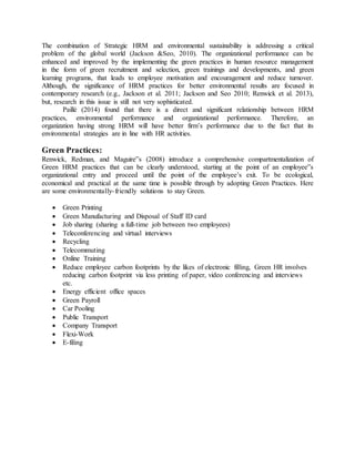 The combination of Strategic HRM and environmental sustainability is addressing a critical
problem of the global world (Jackson &Seo, 2010). The organizational performance can be
enhanced and improved by the implementing the green practices in human resource management
in the form of green recruitment and selection, green trainings and developments, and green
learning programs, that leads to employee motivation and encouragement and reduce turnover.
Although, the significance of HRM practices for better environmental results are focused in
contemporary research (e.g., Jackson et al. 2011; Jackson and Seo 2010; Renwick et al. 2013),
but, research in this issue is still not very sophisticated.
Paillé (2014) found that there is a direct and significant relationship between HRM
practices, environmental performance and organizational performance. Therefore, an
organization having strong HRM will have better firm’s performance due to the fact that its
environmental strategies are in line with HR activities.
Green Practices:
Renwick, Redman, and Maguire‟s (2008) introduce a comprehensive compartmentalization of
Green HRM practices that can be clearly understood, starting at the point of an employee‟s
organizational entry and proceed until the point of the employee’s exit. To be ecological,
economical and practical at the same time is possible through by adopting Green Practices. Here
are some environmentally-friendly solutions to stay Green.
 Green Printing
 Green Manufacturing and Disposal of Staff ID card
 Job sharing (sharing a full-time job between two employees)
 Teleconferencing and virtual interviews
 Recycling
 Telecommuting
 Online Training
 Reduce employee carbon footprints by the likes of electronic filling, Green HR involves
reducing carbon footprint via less printing of paper, video conferencing and interviews
etc.
 Energy efficient office spaces
 Green Payroll
 Car Pooling
 Public Transport
 Company Transport
 Flexi-Work
 E-filing
 