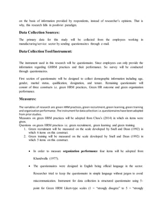 on the basis of information provided by respondents, instead of researcher’s opinions. That is
why, this research falls in positivist paradigm.
Data Collection Sources:
The primary data for this study will be collected from the employees working in
manufacturing/service sector by sending questionnaires through e-mail.
Data CollectionTool/Instrument:
The instrument used in this research will be questionnaire. Since employees can only provide the
information regarding GHRM practices and their performance. So survey will be conducted
through questionnaires.
First section of questionnaire will be designed to collect demographic information including age,
gender, marital status, qualification, designation, and tenure. Remaining questionnaire will
consist of three constructs i.e. green HRM practices, Green HR outcome and green organization
performance.
Measures:
The variables of research are green HRM practices, green recruitment, green learning, green training
and organizationperformance.The instrumentfordatacollectioni.e.questionnaireshave beenadopted
from prior studies.
Measures on green HRM practices will be adopted from Chou’s (2014) in which six items were
given.
Questions on green HRM practices i.e. green recruitment, green learning and green training.
1. Green recruitment will be measured on the scale developed by Snell and Dean (1992) in
which 6 items on this construct.
2. Green training will be measured on the scale developed by Snell and Dean (1992) in
which 5 items on this construct.
 In order to measure organization performance four items will be adopted from
Khandwalla (1977).
 The questionnaires were designed in English being official language in the sector.
Researcher tried to keep the questionnaire in simple language without jargon to avoid
miscommunication. Instrument for data collection is structured questionnaire using 5-
point for Green HRM Likert-type scales (1 = “strongly disagree” to 5 = “strongly
 