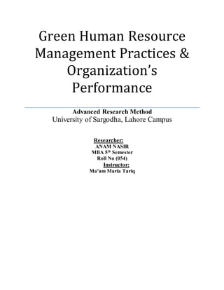 Green Human Resource
Management Practices &
Organization’s
Performance
Advanced Research Method
University of Sargodha, Lahore Campus
Researcher:
ANAM NASIR
MBA 5th
Semester
Roll No (054)
Instructor:
Ma’am Maria Tariq
 