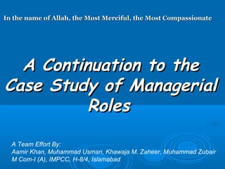 In the name of Allah, the Most Merciful, the Most Compassionate




  A Continuation to the
Case Study of Managerial
          Roles

  A Team Effort By:
  Aamir Khan, Muhammad Usman, Khawaja M. Zaheer, Muhammad Zubair
  M Com-I (A), IMPCC, H-8/4, Islamabad
 