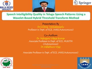 Speech Intelligibility Quality in Telugu Speech Patterns Using a
Wavelet-Based Hybrid Threshold Transform Method
Presentation By
Dr.S.China Venkateswarlu
Professor in Dept. of ECE, IARE(Autonomous)
Co-Authors
Dr. Naluguru Udaya Kumar
Associate Professor in Dept. of ECE, MLRITM
(Autonomous)
Dr.Vallabhuni Vijay
Associate Professor in Dept. of ECE, IARE(Autonomous)
Paper ID: 287
9/28/2021
Dr.S.China Venkateswarlu-Professor of ECE ,
IARE-Hyderabad
 