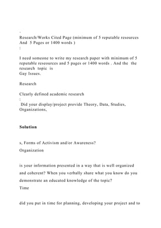 ·
Research/Works Cited Page (minimum of 5 reputable resources
And 5 Pages or 1400 words )
:
I need someone to write my research paper with minimum of 5
reputable reseources and 5 pages or 1400 words . And the the
research topic is
Gay Issues.
Research
Clearly defined academic research
:
Did your display/project provide Theory, Data, Studies,
Organizations,
Solution
s, Forms of Activism and/or Awareness?
Organization
is your information presented in a way that is well organized
and coherent? When you verbally share what you know do you
demonstrate an educated knowledge of the topic?
Time
did you put in time for planning, developing your project and to
 
