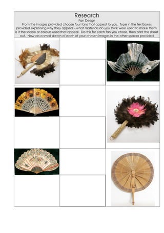 Research
                                           Fan Design
       From the images provided choose four fans that appeal to you. Type in the textboxes
 provided explaining why they appeal – what materials do you think were used to make them,
is it the shape or colours used that appeal. Do this for each fan you chose, then print the sheet
     out. Now do a small sketch of each of your chosen images in the other spaces provided
 