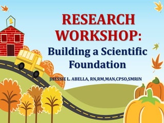 RESEARCH
WORKSHOP:
Building a Scientific
Foundation
JHESSIE L. ABELLA, RN,RM,MAN,CPSO,SMRIN
 